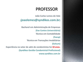 João Carlos Lemes do Vale
(joaolemes@syndikos.com.br)
Bacharel em Administração de Empresas
(Fae Centro Universitário)
Técnico em Contabilidade
(Faesp)
Técnico em Transações Imobiliárias
(Exitum)
Experiência no setor de adm de condomínios há 10 anos.
(Syndikos Gestão Condominial Profissional)
www.syndikos.com.br
 