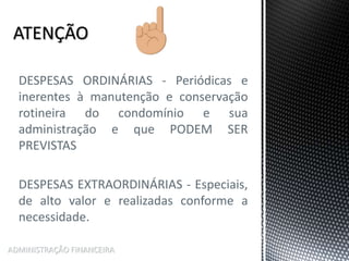 DESPESAS ORDINÁRIAS - Periódicas e
inerentes à manutenção e conservação
rotineira do condomínio e sua
administração e que PODEM SER
PREVISTAS
DESPESAS EXTRAORDINÁRIAS - Especiais,
de alto valor e realizadas conforme a
necessidade.
ADMINISTRAÇÃO FINANCEIRA
 