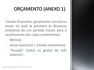 Estudo financeiro, geralmente mensal ou
anual, no qual se preveem as despesas
ordinárias de um período futuro para o
recolhimento das cotas condominiais.
- Mensal;
- Anual (exercício | estudo economico);
- “Puxado” (cobra os gastos do mês
anterior)
ADMINISTRAÇÃO FINANCEIRA
 