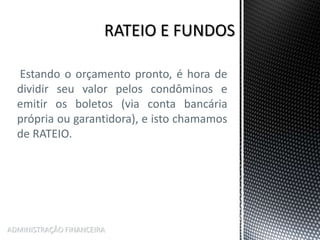Estando o orçamento pronto, é hora de
dividir seu valor pelos condôminos e
emitir os boletos (via conta bancária
própria ou garantidora), e isto chamamos
de RATEIO.
ADMINISTRAÇÃO FINANCEIRA
 
