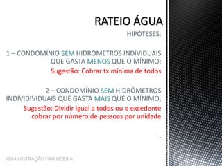 HIPÓTESES:
1 – CONDOMÍNIO SEM HIDROMETROS INDIVIDUAIS
QUE GASTA MENOS QUE O MÍNIMO;
Sugestão: Cobrar tx mínima de todos
2 – CONDOMÍNIO SEM HIDRÔMETROS
INDIVIDIVIDUAIS QUE GASTA MAIS QUE O MÍNIMO;
Sugestão: Dividir igual a todos ou o excedente
cobrar por número de pessoas por unidade
.
ADMINISTRAÇÃO FINANCEIRA
 