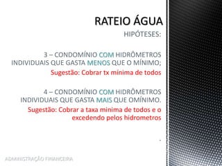 HIPÓTESES:
3 – CONDOMÍNIO COM HIDRÔMETROS
INDIVIDUAIS QUE GASTA MENOS QUE O MÍNIMO;
Sugestão: Cobrar tx mínima de todos
4 – CONDOMÍNIO COM HIDRÔMETROS
INDIVIDUAIS QUE GASTA MAIS QUE OMÍNIMO.
Sugestão: Cobrar a taxa minima de todos e o
excedendo pelos hidrometros
.
ADMINISTRAÇÃO FINANCEIRA
 