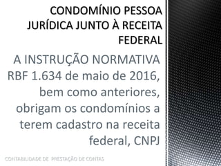 A INSTRUÇÃO NORMATIVA
RBF 1.634 de maio de 2016,
bem como anteriores,
obrigam os condomínios a
terem cadastro na receita
federal, CNPJ
CONTABILIDADE DE PRESTAÇÃO DE CONTAS
 
