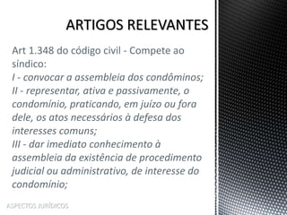 ASPECTOS JURÍDICOS
Art 1.348 do código civil - Compete ao
síndico:
I - convocar a assembleia dos condôminos;
II - representar, ativa e passivamente, o
condomínio, praticando, em juízo ou fora
dele, os atos necessários à defesa dos
interesses comuns;
III - dar imediato conhecimento à
assembleia da existência de procedimento
judicial ou administrativo, de interesse do
condomínio;
 