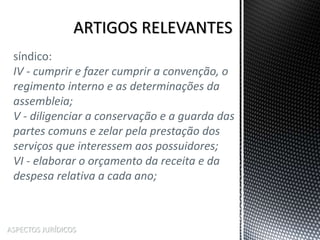 ASPECTOS JURÍDICOS
síndico:
IV - cumprir e fazer cumprir a convenção, o
regimento interno e as determinações da
assembleia;
V - diligenciar a conservação e a guarda das
partes comuns e zelar pela prestação dos
serviços que interessem aos possuidores;
VI - elaborar o orçamento da receita e da
despesa relativa a cada ano;
 