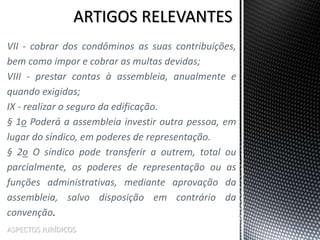 ASPECTOS JURÍDICOS
VII - cobrar dos condôminos as suas contribuições,
bem como impor e cobrar as multas devidas;
VIII - prestar contas à assembleia, anualmente e
quando exigidas;
IX - realizar o seguro da edificação.
§ 1o Poderá a assembleia investir outra pessoa, em
lugar do síndico, em poderes de representação.
§ 2o O síndico pode transferir a outrem, total ou
parcialmente, os poderes de representação ou as
funções administrativas, mediante aprovação da
assembleia, salvo disposição em contrário da
convenção.
 