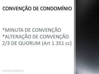 ASPECTOS JURÍDICOS
*MINUTA DE CONVENÇÃO
*ALTERAÇÃO DE CONVENÇÃO
2/3 DE QUORUM (Art 1.351 cc)
 