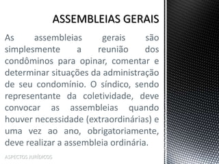 ASPECTOS JURÍDICOS
As assembleias gerais são
simplesmente a reunião dos
condôminos para opinar, comentar e
determinar situações da administração
de seu condomínio. O síndico, sendo
representante da coletividade, deve
convocar as assembleias quando
houver necessidade (extraordinárias) e
uma vez ao ano, obrigatoriamente,
deve realizar a assembleia ordinária.
 