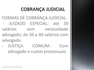 ASPECTOS JURÍDICOS
FORMAS DE COBRANÇA JUDICIAL:
- JUIZADO ESPECIAL: até 20
salários sem necessidade
advogado; de 20 a 40 salários com
advogado.
- JUSTIÇA COMUM: Com
advogado e custas processuais
 