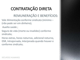 REMUNERAÇÃO E BENEFÍCIOS:
Vale Alimentação conforme sindicato (mínimo –
(não pode ser em dinheiro);
Auxílio saúde ;
Seguro de vida (morte ou invalidez) conforme
sindicato;
Horas extras, horas noturnas, adicional noturno,
DSR, Intrajornada, Interjonada quando houver e
conforme sindicato;
RECURSOS HUMANOS
 