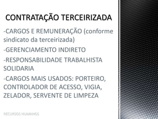 -CARGOS E REMUNERAÇÃO (conforme
sindicato da terceirizada)
-GERENCIAMENTO INDIRETO
-RESPONSABILIDADE TRABALHISTA
SOLIDARIA
-CARGOS MAIS USADOS: PORTEIRO,
CONTROLADOR DE ACESSO, VIGIA,
ZELADOR, SERVENTE DE LIMPEZA
RECURSOS HUMANOS
 