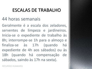 44 horas semanais
Geralmente é a escala dos zeladores,
serventes de limpeza e jardineiros.
Inicia-se o expediente de trabalho às
8h; interrompe-se 1h para o almoço e
finaliza-se às 17h (quando há
expediente de 4h aos sábados) ou às
18h (quando há compensação de
sábados, saindo às 17h na sexta).
RECURSOS HUMANOS
 
