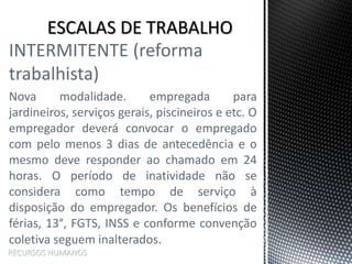 INTERMITENTE (reforma
trabalhista)
Nova modalidade. empregada para
jardineiros, serviços gerais, piscineiros e etc. O
empregador deverá convocar o empregado
com pelo menos 3 dias de antecedência e o
mesmo deve responder ao chamado em 24
horas. O período de inatividade não se
considera como tempo de serviço à
disposição do empregador. Os benefícios de
férias, 13°, FGTS, INSS e conforme convenção
coletiva seguem inalterados.
RECURSOS HUMANOS
 