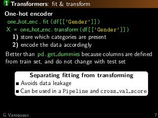 1 Transformers: ﬁt & transform
Separating ﬁtting from transforming
Avoids data leakage
Can be used in a Pipeline and cross val score
One-hot encoder
one hot enc. ﬁt (df[[’Gender’]])
X = one hot enc.transform(df[[’Gender’]])
1) store which categories are present
2) encode the data accordingly
Better than pd.get dummies because columns are deﬁned
from train set, and do not change with test set
G Varoquaux 7
 