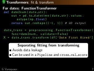 1 Transformers: ﬁt & transform
Separating ﬁtting from transforming
Avoids data leakage
Can be used in a Pipeline and cross val score
For dates: FunctionTransformer
def date2num ( d a t e s t r ):
out = pd. t o d a t e t i m e ( d a t e s t r ). v a l u e s .
a s t y p e (np.float)
return out . r e s h a p e ((-1, 1)) # 2D output
d a t e t r a n s = p r e p r o c e s s i n g . F u n c t i o n T r a n s f o r m e r (
func =date2num , v a l i d a t e = F a l s e )
X = d a t e t r a n s . t r a n s f o r m ( df [’Date First Hired ’]
G Varoquaux 7
 