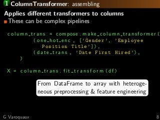 1 ColumnTransformer: assembling
Applies diﬀerent transformers to columns
These can be complex pipelines
c o l u m n t r a n s = compose . m a k e c o l u m n t r a n s f o r m e r (
( one hot enc , [’Gender ’, ’Employee
Position Title ’]),
( d a t e t r a n s , ’Date First Hired ’),
)
X = c o l u m n t r a n s . f i t t r a n s f o r m ( df )
From DataFrame to array with heteroge-
neous preprocessing & feature engineering
G Varoquaux 8
 