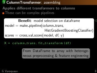 1 ColumnTransformer: assembling
Applies diﬀerent transformers to columns
These can be complex pipelines
c o l u m n t r a n s = compose . m a k e c o l u m n t r a n s f o r m e r (
( one hot enc , [’Gender ’, ’Employee
Position Title ’]),
( d a t e t r a n s , ’Date First Hired ’),
)
X = c o l u m n t r a n s . f i t t r a n s f o r m ( df )
From DataFrame to array with heteroge-
neous preprocessing & feature engineering
Beneﬁt: model selection on dataframe
model = make pipeline(column trans,
HistGradientBoostingClassiﬁer)
scores = cross val score(model, df, y)
G Varoquaux 8
 