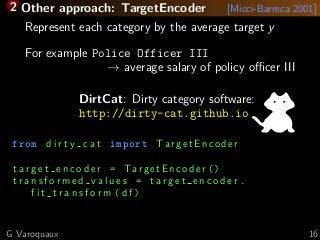 2 Other approach: TargetEncoder [Micci-Barreca 2001]
Represent each category by the average target y
For example Police Officer III
→ average salary of policy oﬃcer III
DirtCat: Dirty category software:
http://dirty-cat.github.io
from d i r t y c a t import TargetEncoder
t a r g e t e n c o d e r = TargetEncoder ()
t r a n s f o r m e d v a l u e s = t a r g e t e n c o d e r .
f i t t r a n s f o r m ( df )
G Varoquaux 16
 