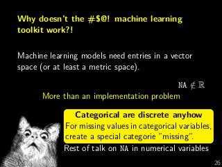 Why doesn’t the #$@! machine learning
toolkit work?!
Machine learning models need entries in a vector
space (or at least a metric space).
NA /∈ R
More than an implementation problem
Categorical are discrete anyhow
For missing values in categorical variables,
create a special categorie ”missing”.
Rest of talk on NA in numerical variables
G Varoquaux 26
 