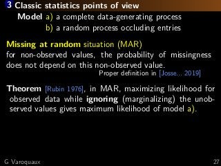 3 Classic statistics points of view
Model a) a complete data-generating process
Model b) a random process occluding entries
Missing at random situation (MAR)
for non-observed values, the probability of missingness
does not depend on this non-observed value.
Proper deﬁnition in [Josse... 2019]
Theorem [Rubin 1976], in MAR, maximizing likelihood for
observed data while ignoring (marginalizing) the unob-
served values gives maximum likelihood of model a).
G Varoquaux 27
 