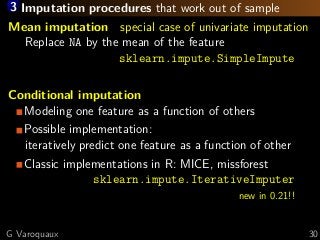 3 Imputation procedures that work out of sample
Mean imputation special case of univariate imputation
Replace NA by the mean of the feature
sklearn.impute.SimpleImpute
Conditional imputation
Modeling one feature as a function of others
Possible implementation:
iteratively predict one feature as a function of other
Classic implementations in R: MICE, missforest
sklearn.impute.IterativeImputer
new in 0.21!!
G Varoquaux 30
 
