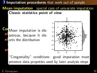 3 Imputation procedures that work out of sample
Mean imputation special case of univariate imputation
Replace NA by the mean of the feature
sklearn.impute.SimpleImpute
Conditional imputation
Modeling one feature as a function of others
Possible implementation:
iteratively predict one feature as a function of other
Classic implementations in R: MICE, missforest
sklearn.impute.IterativeImputer
new in 0.21!!
Classic statistics point of view
Mean imputation is dis-
astrous, because it dis-
orts the distribution
2 0 2
3
2
1
0
1
2
3
“Congeniality” conditions: good imputation must
preserve data propeties used by later analysis steps
G Varoquaux 30
 