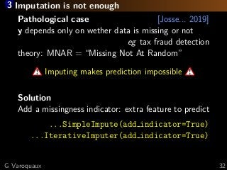 3 Imputation is not enough
Pathological case [Josse... 2019]
y depends only on wether data is missing or not
eg tax fraud detection
theory: MNAR = “Missing Not At Random”
Imputing makes prediction impossible
Solution
Add a missingness indicator: extra feature to predict
...SimpleImpute(add indicator=True)
...IterativeImputer(add indicator=True)
G Varoquaux 32
 