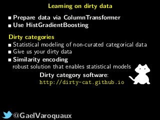 @GaelVaroquaux
Learning on dirty data
Prepare data via ColumnTransformer
Use HistGradientBoosting
Dirty categories
Statistical modeling of non-curated categorical data
Give us your dirty data
Similarity encoding
robust solution that enables statistical models
Dirty category software:
http://dirty-cat.github.io
 