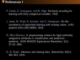 4 References I
P. Cerda, G. Varoquaux, and B. K´egl. Similarity encoding for
learning with dirty categorical variables. 2018.
J. Josse, N. Prost, E. Scornet, and G. Varoquaux. On the
consistency of supervised learning with missing values. arXiv
preprint arXiv:1902.06931, 2019.
D. Micci-Barreca. A preprocessing scheme for high-cardinality
categorical attributes in classiﬁcation and prediction
problems. ACM SIGKDD Explorations Newsletter, 3(1):
27–32, 2001.
D. B. Rubin. Inference and missing data. Biometrika, 63(3):
581–592, 1976.
 
