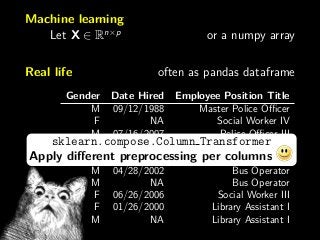 Machine learning
Let X ∈ Rn×p
or a numpy array
Real life often as pandas dataframe
Gender Date Hired Employee Position Title
M 09/12/1988 Master Police Oﬃcer
F NA Social Worker IV
M 07/16/2007 Police Oﬃcer III
F 02/05/2007 Police Aide
M 01/13/2014 Electrician I
M 04/28/2002 Bus Operator
M NA Bus Operator
F 06/26/2006 Social Worker III
F 01/26/2000 Library Assistant I
M NA Library Assistant I
sklearn.compose.Column Transformer
Apply diﬀerent preprocessing per columns
 