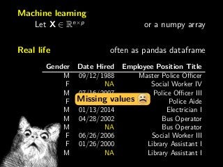 Machine learning
Let X ∈ Rn×p
or a numpy array
Real life often as pandas dataframe
Gender Date Hired Employee Position Title
M 09/12/1988 Master Police Oﬃcer
F NA Social Worker IV
M 07/16/2007 Police Oﬃcer III
F 02/05/2007 Police Aide
M 01/13/2014 Electrician I
M 04/28/2002 Bus Operator
M NA Bus Operator
F 06/26/2006 Social Worker III
F 01/26/2000 Library Assistant I
M NA Library Assistant I
Missing values
 