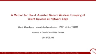 A Method for Cloud-Assisted Secure Wireless Grouping of
Client Devices at Network Edge
Marat Zhanikeev – maratishe@gmail.com — PDF: bit.do/190806
presented as CyberSciTech 2019 @ Fukuoka
2019/08/06
Marat Zhanikeev – maratishe@gmail.com — PDF: bit.do/190806A Method for Cloud-Assisted Secure Wireless Grouping of Client Devices at Network Edge 1/9
1/9
 