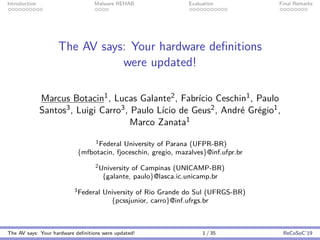 Introduction Malware REHAB Evaluation Final Remarks
The AV says: Your hardware deﬁnitions
were updated!
Marcus Botacin1, Lucas Galante2, Fabr´ıcio Ceschin1, Paulo
Santos3, Luigi Carro3, Paulo L´ıcio de Geus2, Andr´e Gr´egio1,
Marco Zanata1
1Federal University of Parana (UFPR-BR)
{mfbotacin, fjoceschin, gregio, mazalves}@inf.ufpr.br
2University of Campinas (UNICAMP-BR)
{galante, paulo}@lasca.ic.unicamp.br
3Federal University of Rio Grande do Sul (UFRGS-BR)
{pcssjunior, carro}@inf.ufrgs.br
The AV says: Your hardware deﬁnitions were updated! 1 / 35 ReCoSoC’19
 