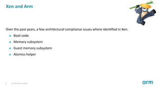 Xen and Arm
Over the past years, a few architectural compliance issues where iden ﬁed in Xen:
Boot code
Memory subsystem
G...