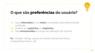 O que são preferências do usuário?
● Suas interações e/ou notas concedidas para determinado
conteúdo
● Podem ser explícitas ou implícitas
● São armazenadas ao longo da utilização do sistema
Ex: curtidas, ratings, pause ou rewind, tempo de leitura,
compartilhamentos.. etc
11
 