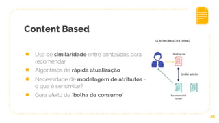 Content Based
16
● Usa de similaridade entre conteúdos para
recomendar
● Algoritmos de rápida atualização
● Necessidade de modelagem de atributos -
o que é ser similar?
● Gera efeito de “bolha de consumo”
 