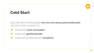 Cold Start
19
São listas de recomendação sem ou com pouca personalização.
Útil para novos usuários. Ex:
● Conteúdo "mais acessados”
● Conteúdo geolocalizado
● Listas personalizadas por curadoria
 