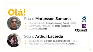 Olá!Sou o Marlesson Santana
● Pesquisador do Deep Learning Brasil - UFG
● Community Manager do Data Hackers
● CDO na CQuantt
3
Sou o Arthur Lacerda
● Graduado em Ciência da Computação - UFG
● Full-Stack e Cientista de Dados na CQuantt
 