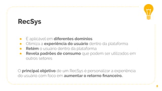 RecSys
● É aplicável em diferentes domínios
● Otimiza a experiência do usuário dentro da plataforma
● Retém o usuário dentro da plataforma
● Revela padrões de consumo que podem ser utilizados em
outros setores
O principal objetivo de um RecSys é personalizar a experiência
do usuário com foco em aumentar o retorno ﬁnanceiro.
8
 