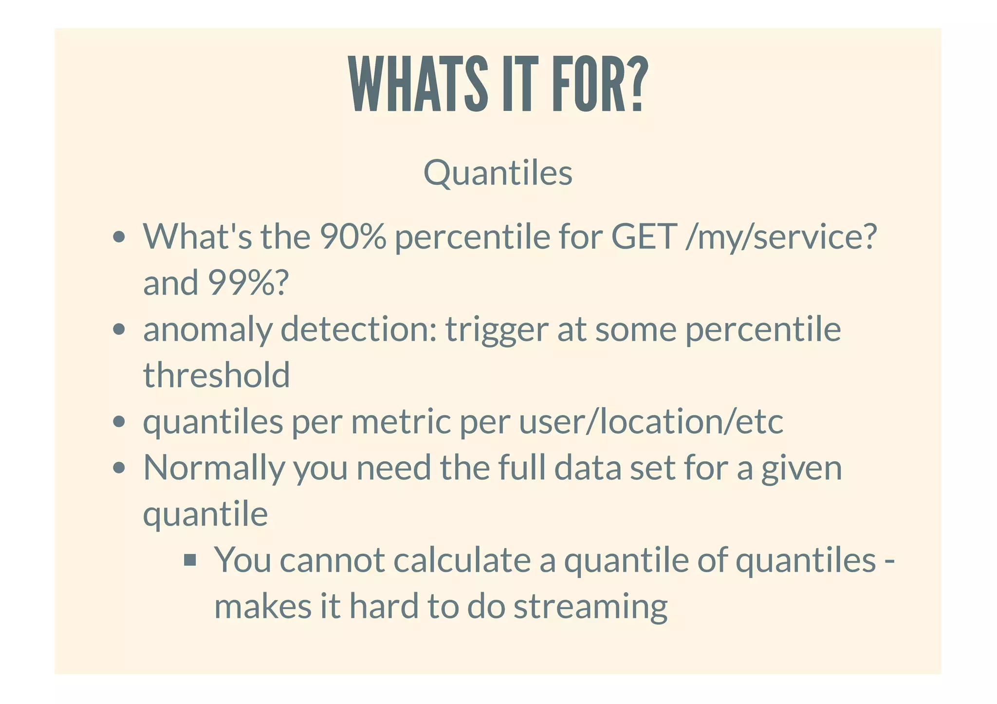 WHATS IT FOR?WHATS IT FOR?
Quantiles
What's the 90% percentile for GET /my/service?
and 99%?
anomaly detection: trigger at some percentile
threshold
quantiles per metric per user/location/etc
Normally you need the full data set for a given
quantile
You cannot calculate a quantile of quantiles -
makes it hard to do streaming
 