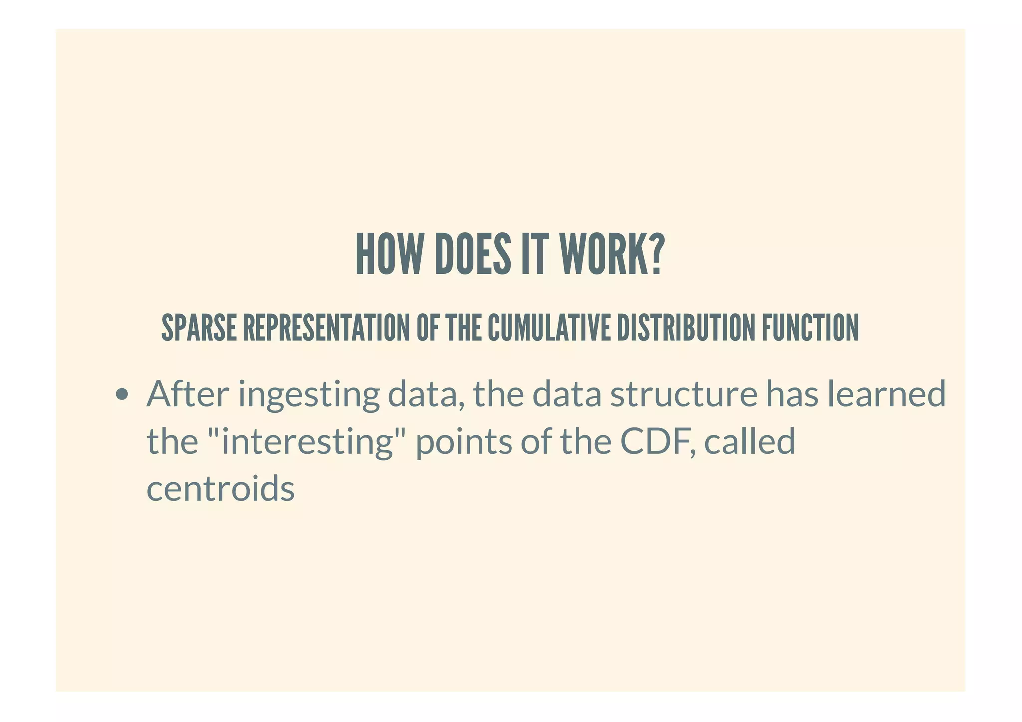 HOW DOES IT WORK?HOW DOES IT WORK?
SPARSEREPRESENTATION OFTHECUMULATIVEDISTRIBUTION FUNCTIONSPARSEREPRESENTATION OFTHECUMULATIVEDISTRIBUTION FUNCTION
After ingesting data, the data structure has learned
the "interesting" points of the CDF, called
centroids
 