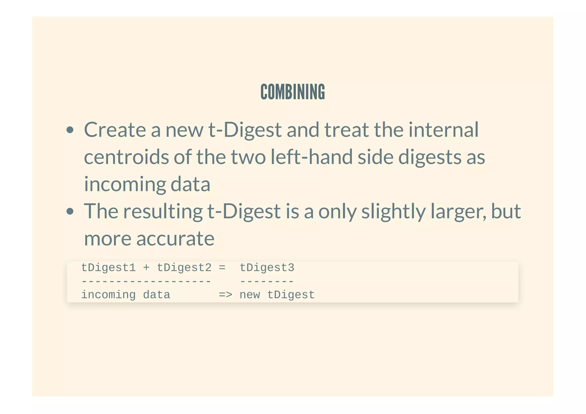 COMBININGCOMBINING
Create a new t-Digest and treat the internal
centroids of the two left-hand side digests as
incoming data
The resulting t-Digest is a only slightly larger, but
more accurate
tDigest1 + tDigest2 = tDigest3
------------------- --------
incoming data => new tDigest
 