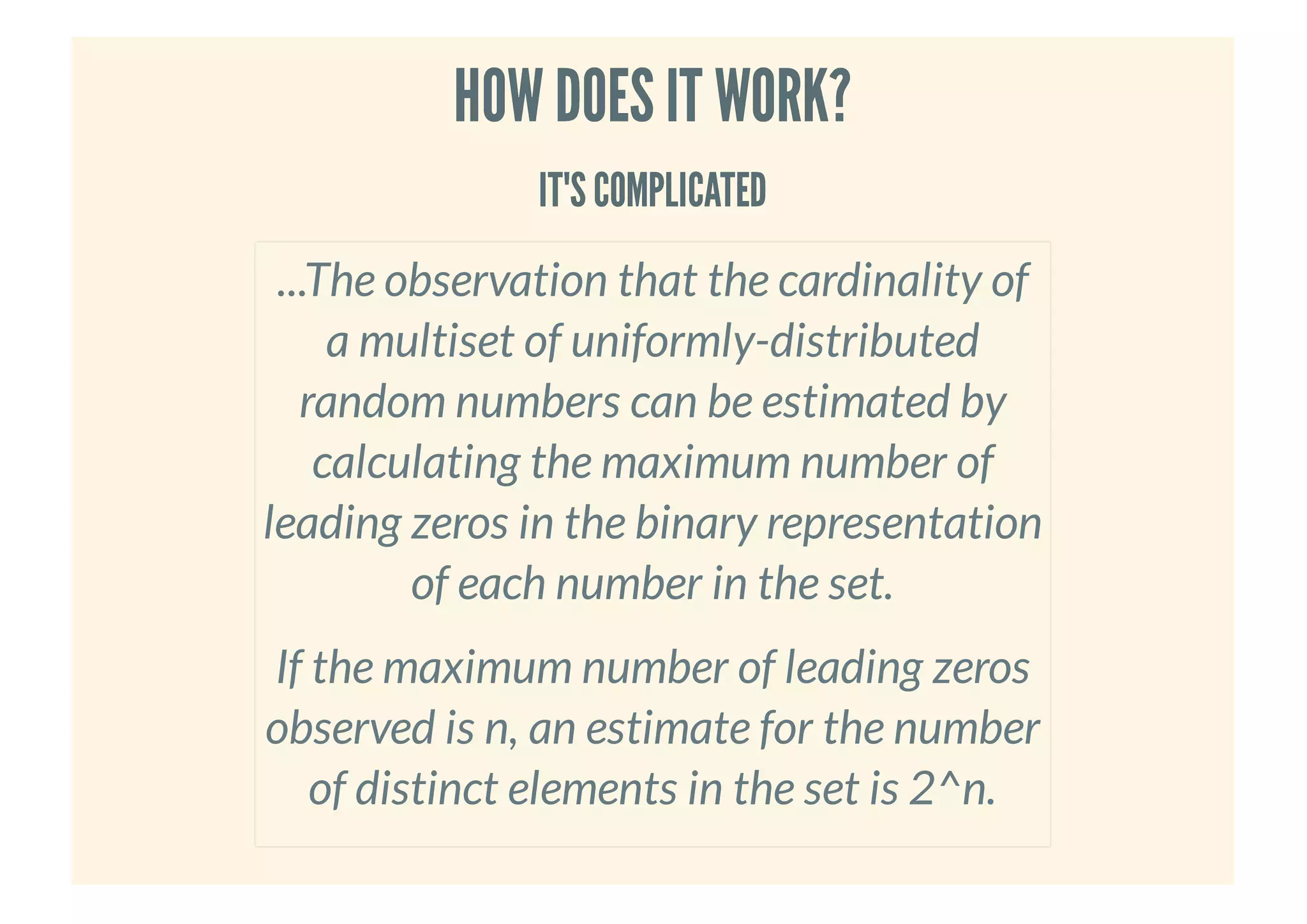 HOW DOES IT WORK?HOW DOES IT WORK?
IT'S COMPLICATEDIT'S COMPLICATED
...The observation that the cardinality of
a multiset of uniformly-distributed
random numbers can be estimated by
calculating the maximum number of
leading zeros in the binary representation
of each number in the set.
If the maximum number of leading zeros
observed is n, an estimate for the number
of distinct elements in the set is 2^n.
 
