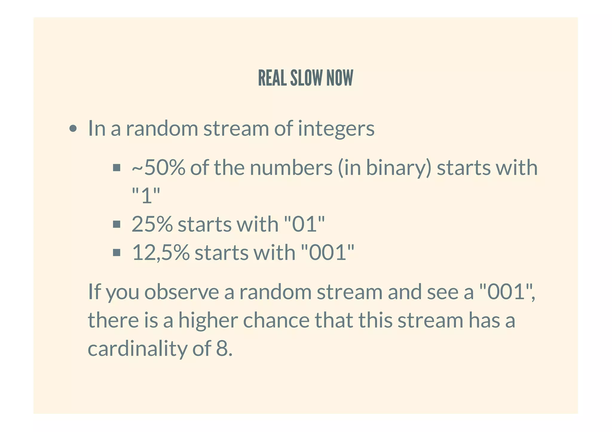 REAL SLOWNOWREAL SLOWNOW
In a random stream of integers
~50% of the numbers (in binary) starts with
"1"
25% starts with "01"
12,5% starts with "001"
If you observe a random stream and see a "001",
there is a higher chance that this stream has a
cardinality of 8.
 