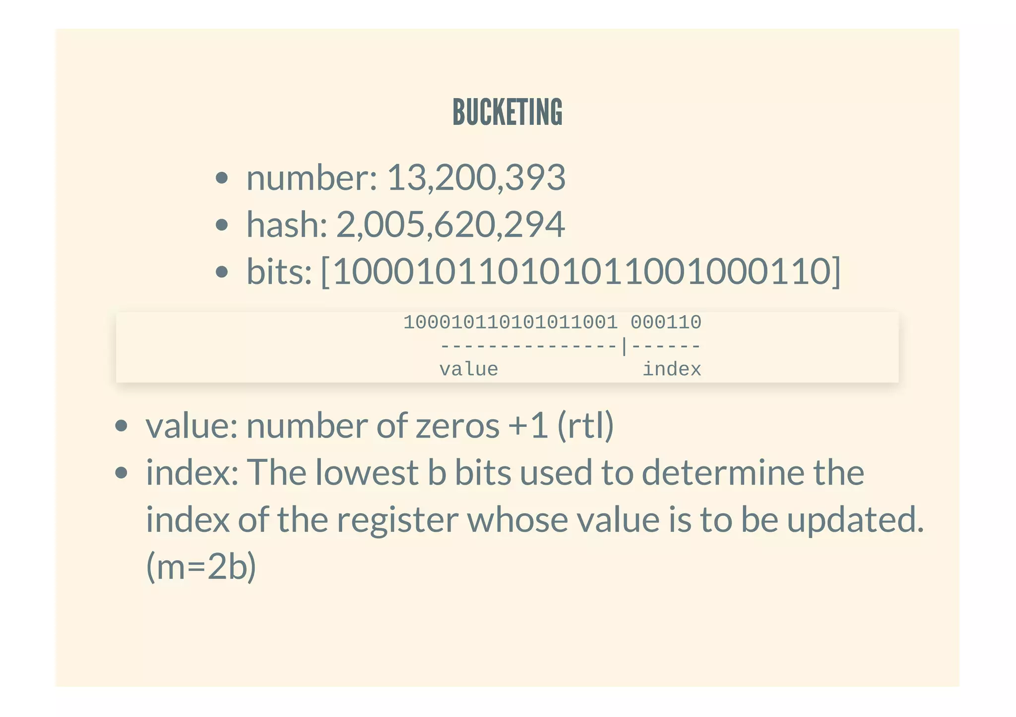 BUCKETINGBUCKETING
number: 13,200,393
hash: 2,005,620,294
bits: [100010110101011001000110]
value: number of zeros +1 (rtl)
index: The lowest b bits used to determine the
index of the register whose value is to be updated.
(m=2b)
100010110101011001 000110
---------------|------
value index
 