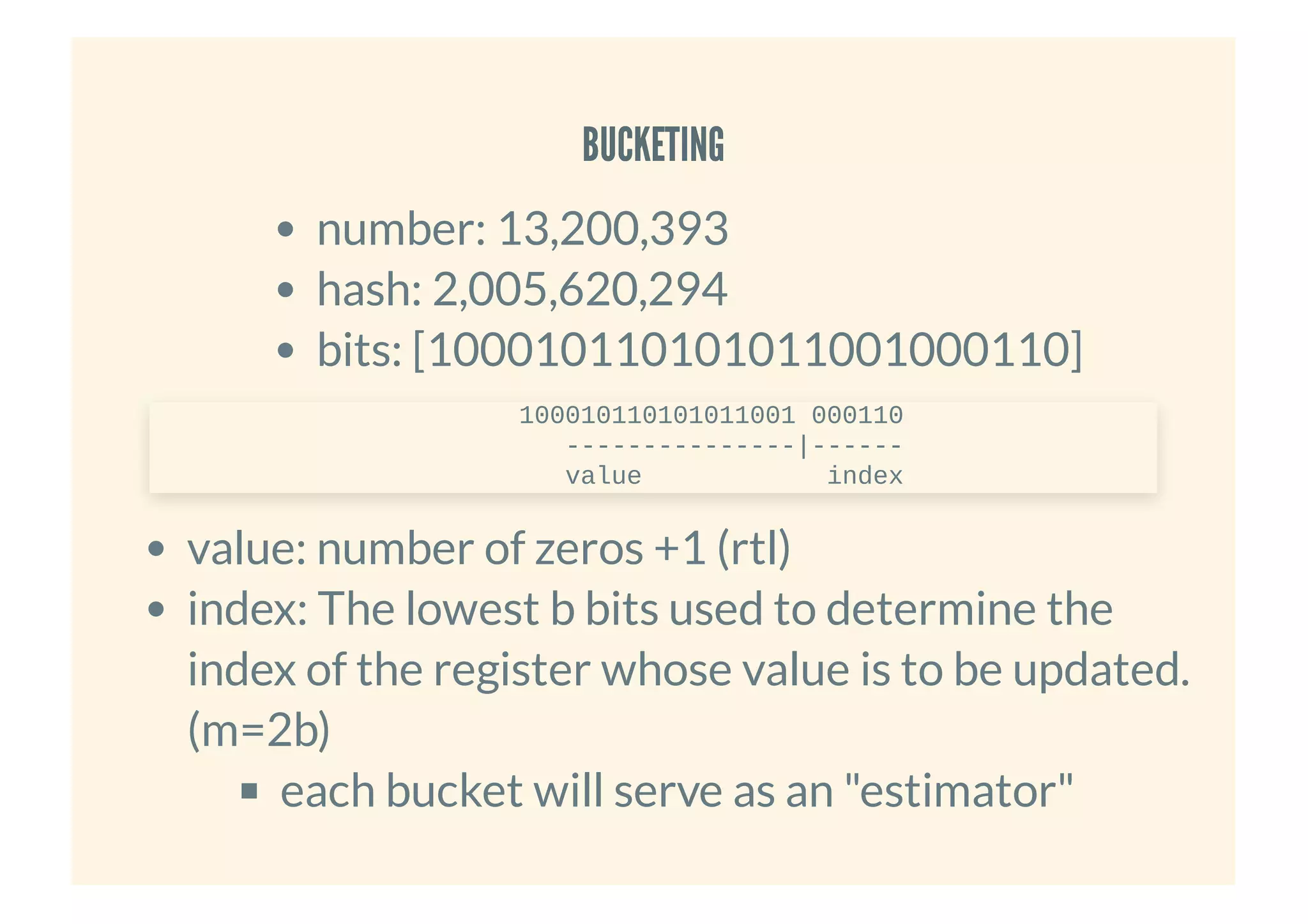 BUCKETINGBUCKETING
number: 13,200,393
hash: 2,005,620,294
bits: [100010110101011001000110]
value: number of zeros +1 (rtl)
index: The lowest b bits used to determine the
index of the register whose value is to be updated.
(m=2b)
each bucket will serve as an "estimator"
100010110101011001 000110
---------------|------
value index
 