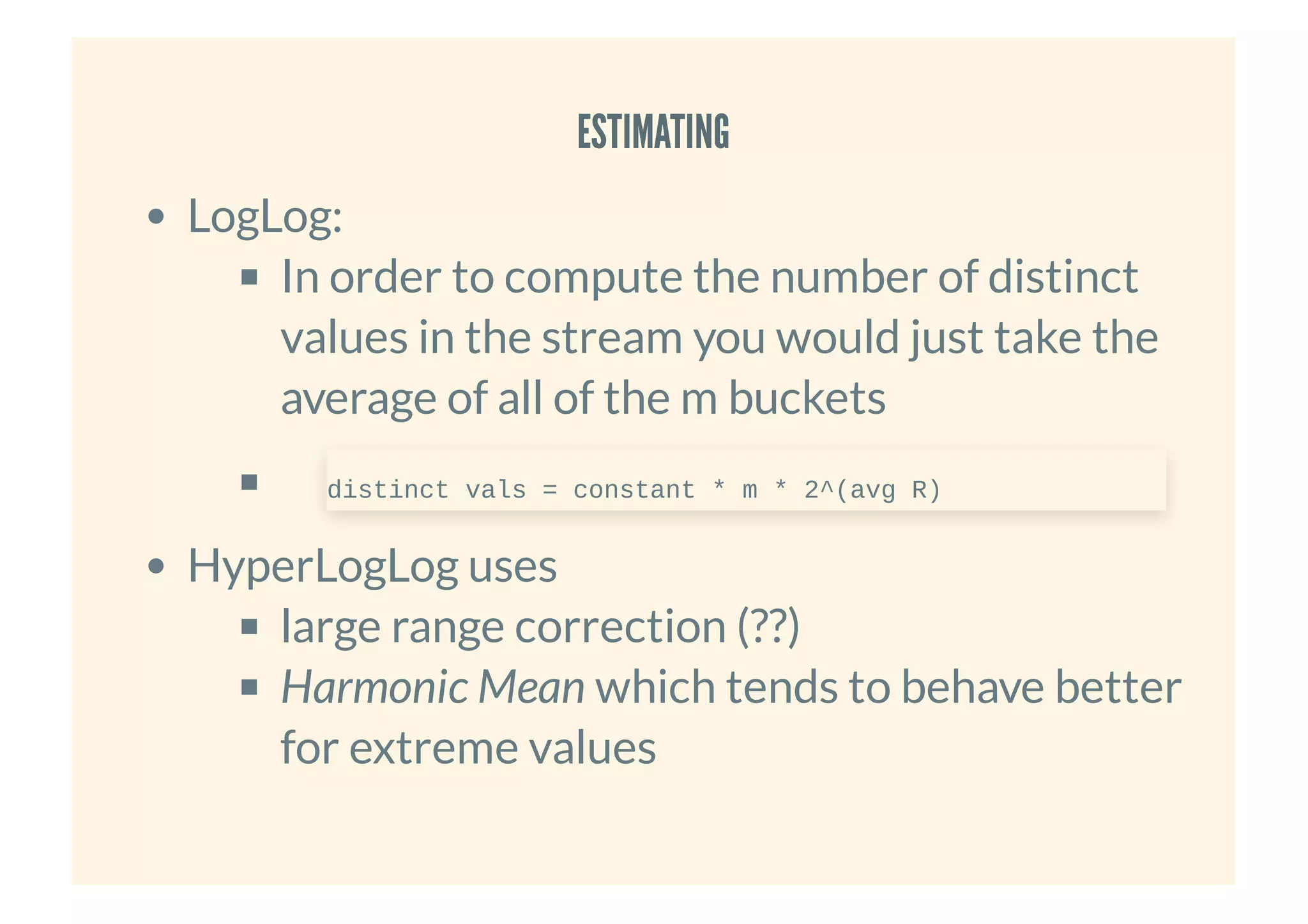 ESTIMATINGESTIMATING
LogLog:
In order to compute the number of distinct
values in the stream you would just take the
average of all of the m buckets
HyperLogLog uses
large range correction (??)
Harmonic Mean which tends to behave better
for extreme values
distinct vals = constant * m * 2^(avg R)
 