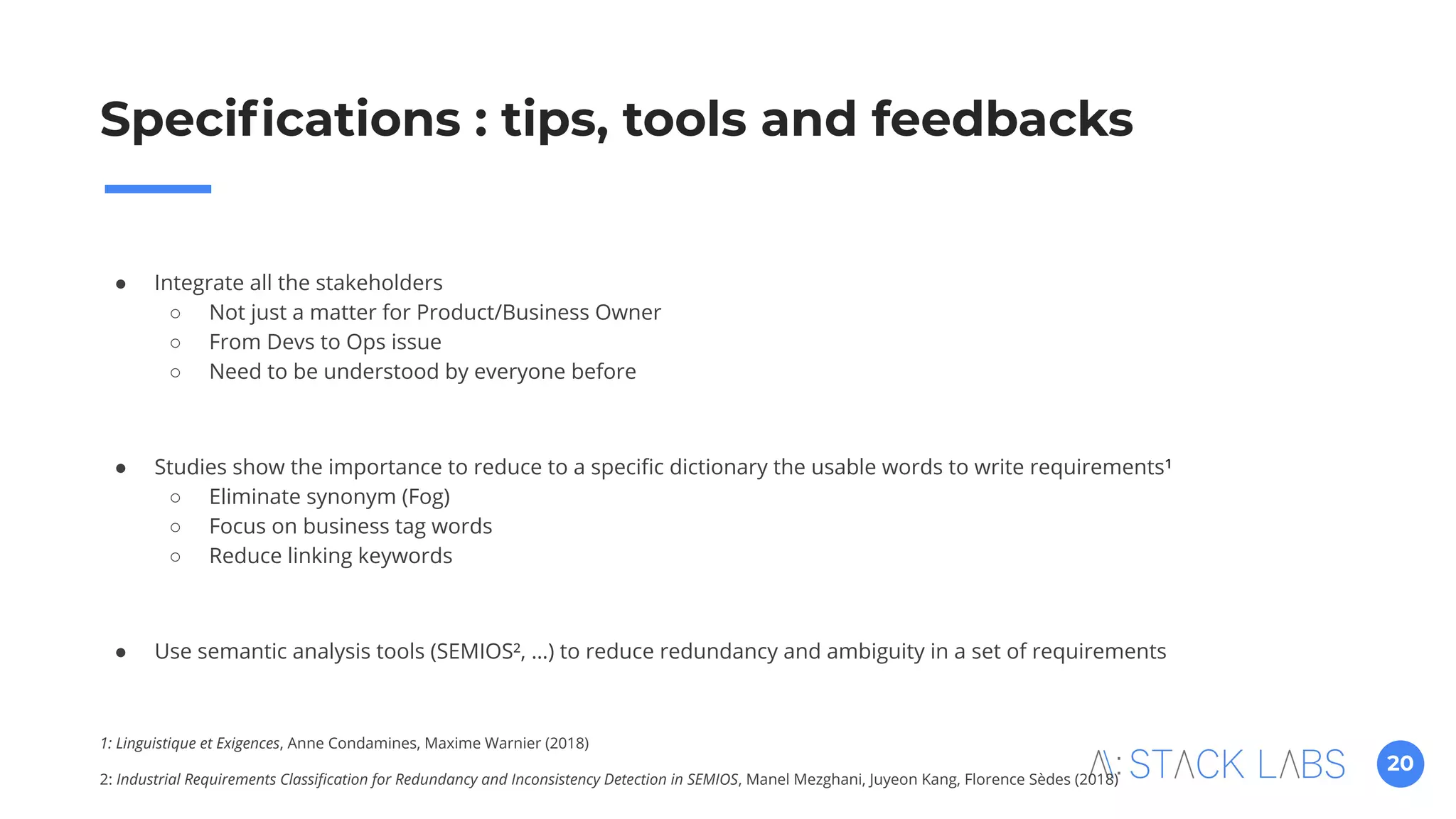 20
● Integrate all the stakeholders
○ Not just a matter for Product/Business Owner
○ From Devs to Ops issue
○ Need to be understood by everyone before
● Studies show the importance to reduce to a speciﬁc dictionary the usable words to write requirements¹
○ Eliminate synonym (Fog)
○ Focus on business tag words
○ Reduce linking keywords
● Use semantic analysis tools (SEMIOS², …) to reduce redundancy and ambiguity in a set of requirements
1: Linguistique et Exigences, Anne Condamines, Maxime Warnier (2018)
2: Industrial Requirements Classiﬁcation for Redundancy and Inconsistency Detection in SEMIOS, Manel Mezghani, Juyeon Kang, Florence Sèdes (2018)
Speciﬁcations : tips, tools and feedbacks
 