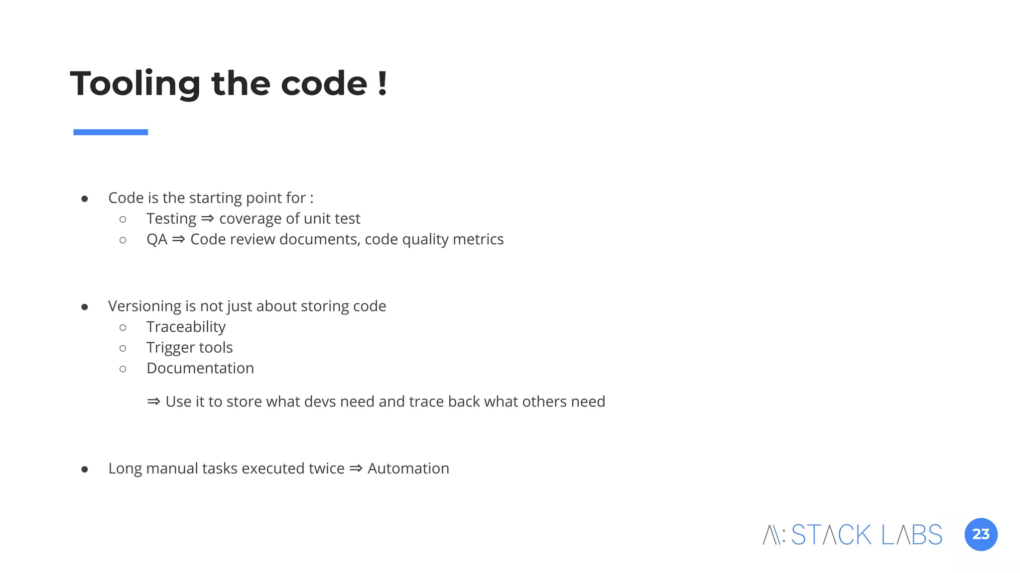 23
Tooling the code !
● Code is the starting point for :
○ Testing ⇒ coverage of unit test
○ QA ⇒ Code review documents, code quality metrics
● Versioning is not just about storing code
○ Traceability
○ Trigger tools
○ Documentation
⇒ Use it to store what devs need and trace back what others need
● Long manual tasks executed twice ⇒ Automation
 