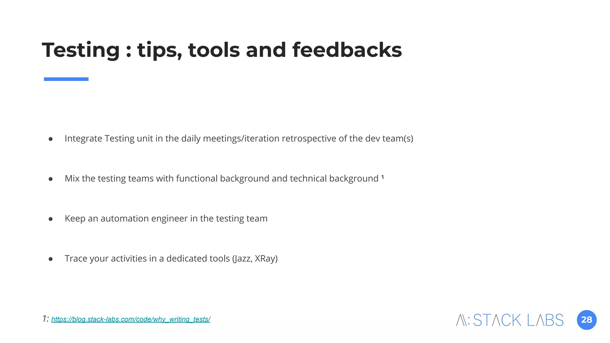 28
Testing : tips, tools and feedbacks
● Integrate Testing unit in the daily meetings/iteration retrospective of the dev team(s)
● Mix the testing teams with functional background and technical background ¹
● Keep an automation engineer in the testing team
● Trace your activities in a dedicated tools (Jazz, XRay)
1: https://blog.stack-labs.com/code/why_writing_tests/
 